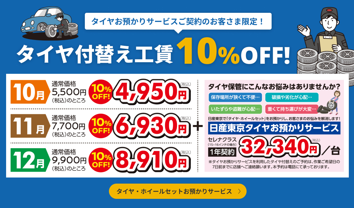 タイヤお預かりサービスご契約のお客さま限定！タイヤ付替え工賃10%OFF! 10月 通常価格5,500円（税込）のところ4,950円（税込）、11月 通常価格7,700円（税込）のところ6,930円（税込）、12月 通常価格9,900円（税込）のところ8,910円（税込）。日産東京タイヤお預かりサービス セレナクラス（15〜16インチの場合）1年契約32,340円（税込）／台。※タイヤお預かりサービスを利用したタイヤ付替えのご予約は、作業ご希望日の7日前までに店舗へご連絡願います。本予約は電話にて承っております。タイヤ・ホイールセットお預かりサービス