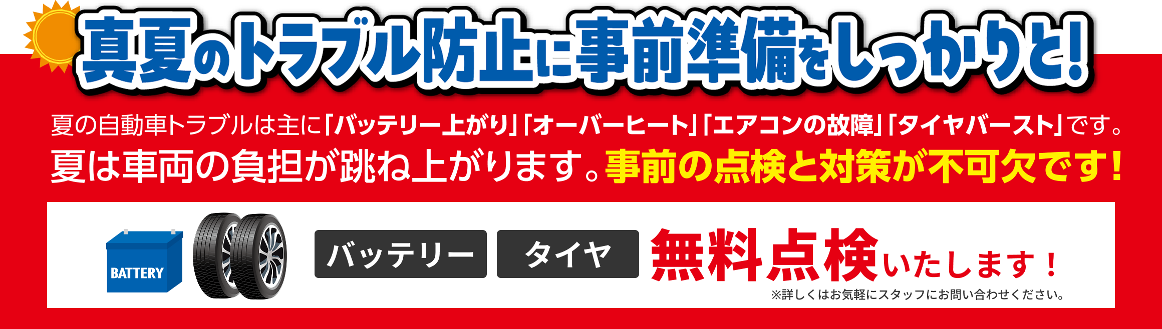 真夏のトラブル防止に事前準備をしっかりと！夏の自動車トラブルは主に「バッテリー上がり」「オーバーヒート」「エアコンの故障」「タイヤバースト」です。夏は車両の負担が跳ね上がります。事前の点検と対策が不可欠です！