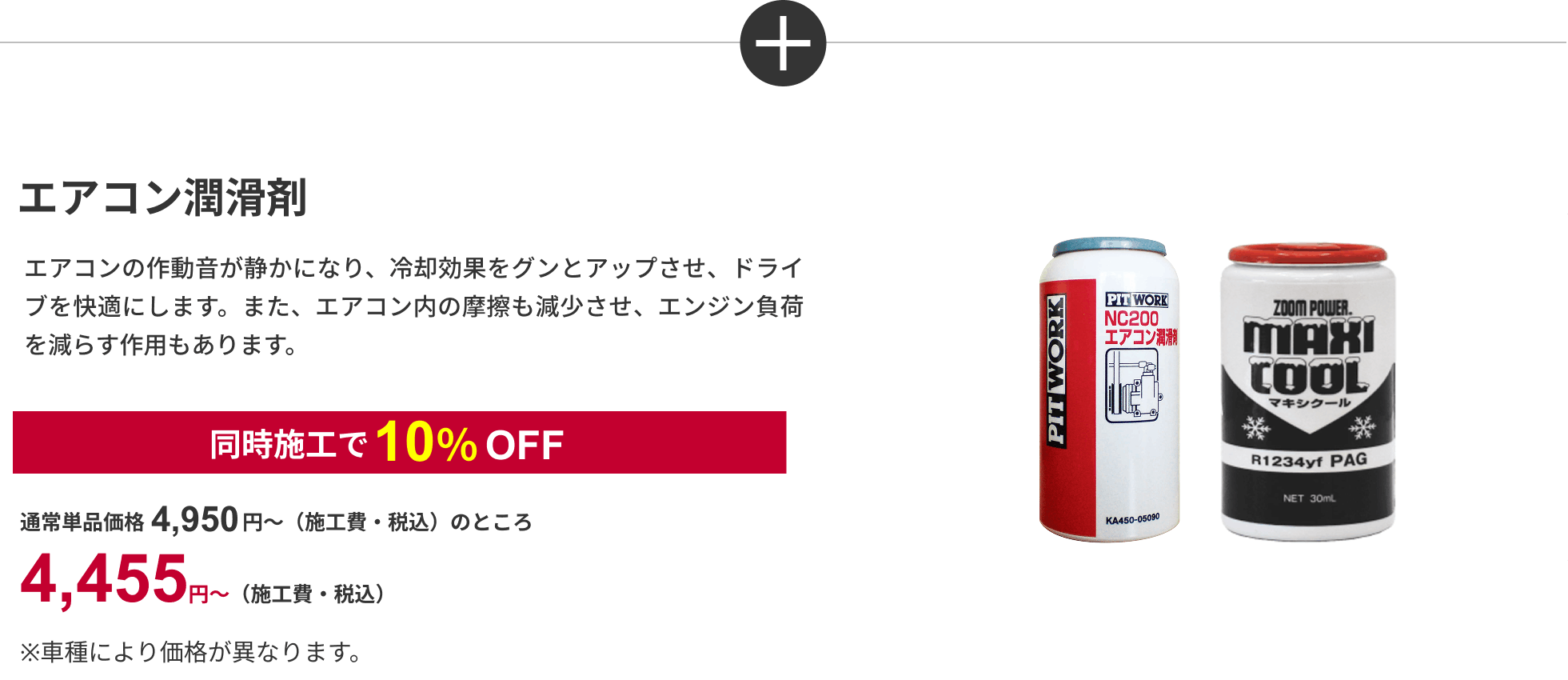 エアコン潤滑剤 エアコンの作動音が静かになり、冷却効果をグンとアップさせ、ドライブを快適にします。また、エアコン内の摩擦も減少させ、エンジン負荷を減らす作用もあります。同時施工で10%OFF 通常単品価格4,950円～（施工費・税込）のところ4,455円～（施工費・税込）